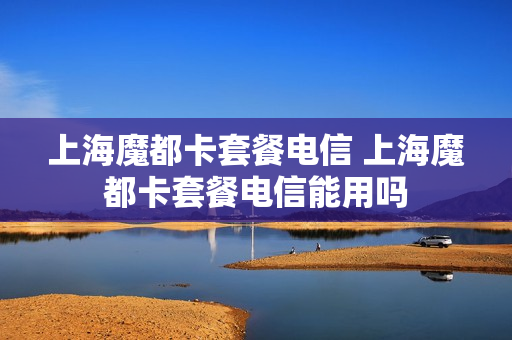 上海魔都卡套餐电信 上海魔都卡套餐电信能用吗