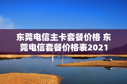 东莞电信主卡套餐价格 东莞电信套餐价格表2021