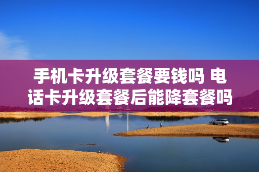 手机卡升级套餐要钱吗 电话卡升级套餐后能降套餐吗