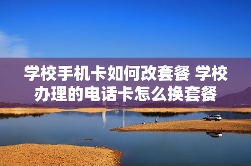 学校手机卡如何改套餐 学校办理的电话卡怎么换套餐