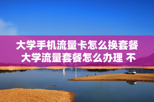 大学手机流量卡怎么换套餐 大学流量套餐怎么办理 不换号