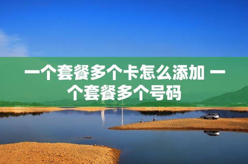 一个套餐多个卡怎么添加 一个套餐多个号码
