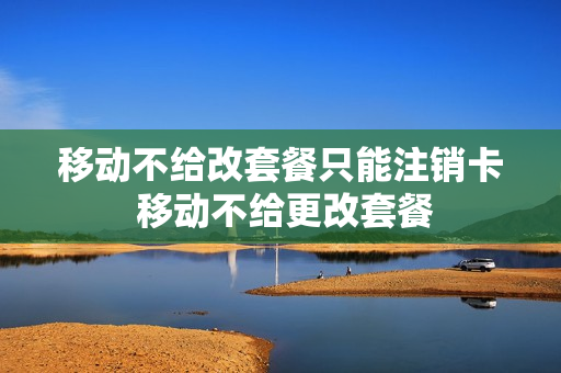 移动不给改套餐只能注销卡 移动不给更改套餐