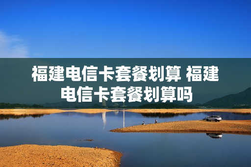 福建电信卡套餐划算 福建电信卡套餐划算吗