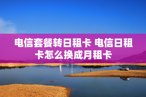 电信套餐转日租卡 电信日租卡怎么换成月租卡