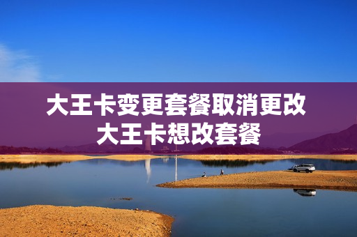 大王卡变更套餐取消更改 大王卡想改套餐