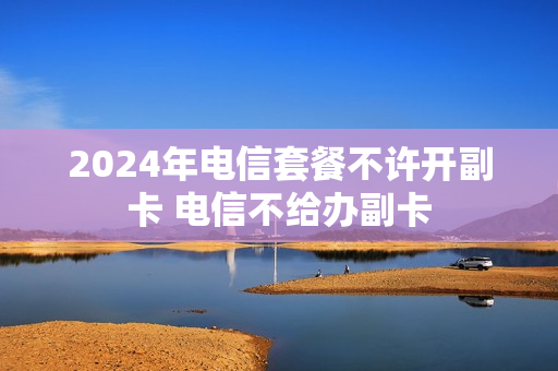 2024年电信套餐不许开副卡 电信不给办副卡