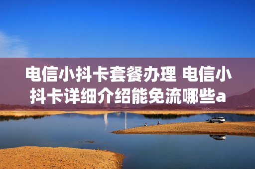电信小抖卡套餐办理 电信小抖卡详细介绍能免流哪些app