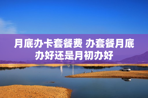 月底办卡套餐费 办套餐月底办好还是月初办好