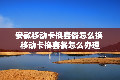 安徽移动卡换套餐怎么换 移动卡换套餐怎么办理
