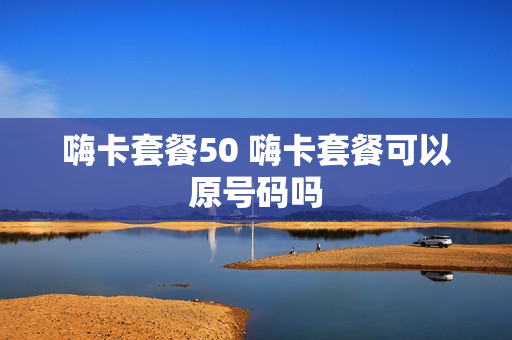 嗨卡套餐50 嗨卡套餐可以原号码吗