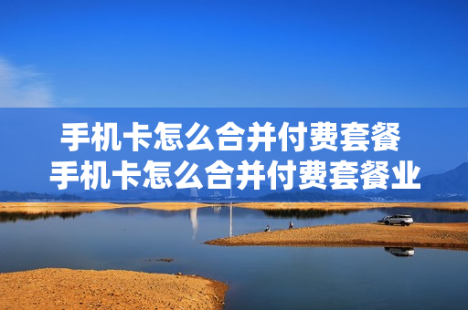 手机卡怎么合并付费套餐 手机卡怎么合并付费套餐业务
