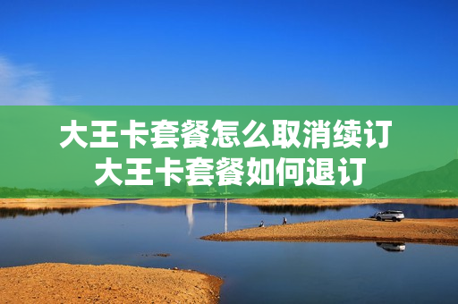 大王卡套餐怎么取消续订 大王卡套餐如何退订