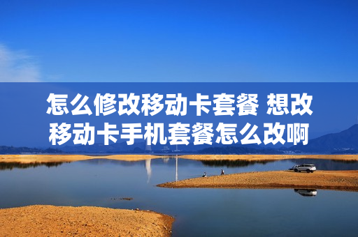 怎么修改移动卡套餐 想改移动卡手机套餐怎么改啊
