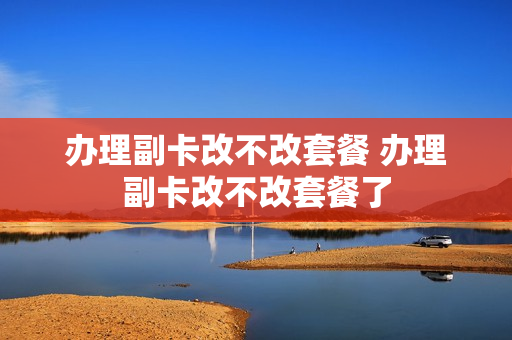 办理副卡改不改套餐 办理副卡改不改套餐了
