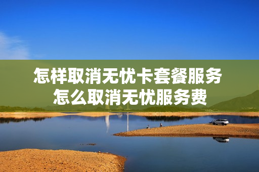 怎样取消无忧卡套餐服务 怎么取消无忧服务费
