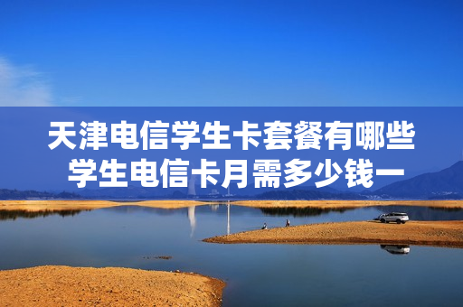 天津电信学生卡套餐有哪些 学生电信卡月需多少钱一个月