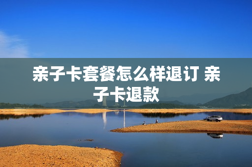 亲子卡套餐怎么样退订 亲子卡退款