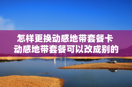 怎样更换动感地带套餐卡 动感地带套餐可以改成别的套餐吗