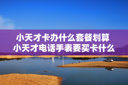小天才卡办什么套餐划算 小天才电话手表要买卡什么套餐优惠