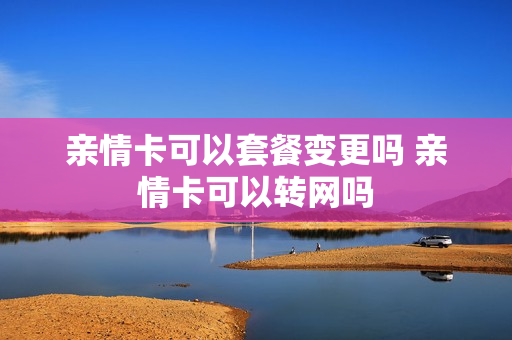 亲情卡可以套餐变更吗 亲情卡可以转网吗