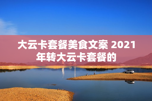 大云卡套餐美食文案 2021年转大云卡套餐的