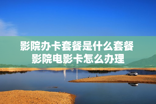 影院办卡套餐是什么套餐 影院电影卡怎么办理