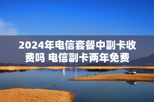 2024年电信套餐中副卡收费吗 电信副卡两年免费