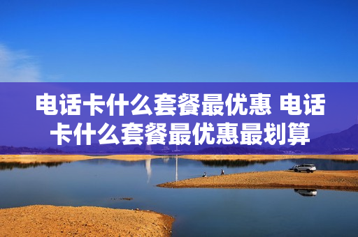 电话卡什么套餐最优惠 电话卡什么套餐最优惠最划算