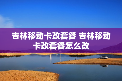 吉林移动卡改套餐 吉林移动卡改套餐怎么改