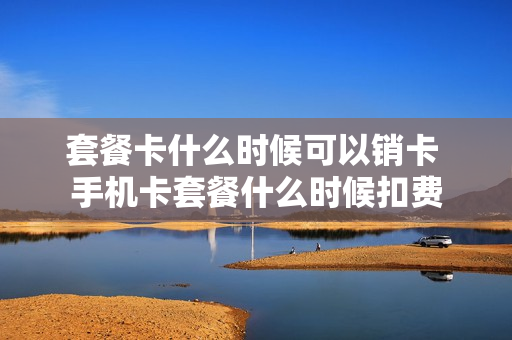 套餐卡什么时候可以销卡 手机卡套餐什么时候扣费