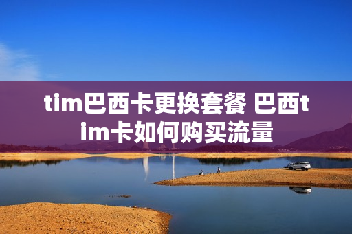 tim巴西卡更换套餐 巴西tim卡如何购买流量