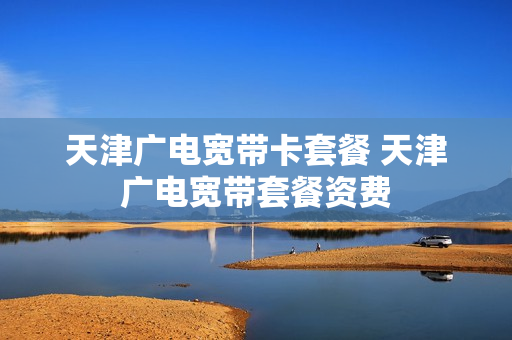 天津广电宽带卡套餐 天津广电宽带套餐资费