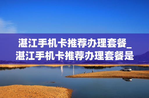 湛江手机卡推荐办理套餐_湛江手机卡推荐办理套餐是真的吗