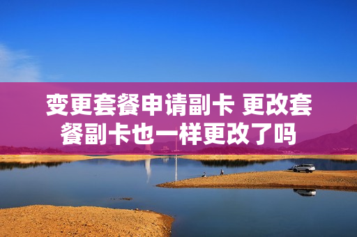 变更套餐申请副卡 更改套餐副卡也一样更改了吗