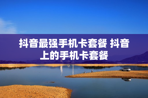 抖音最强手机卡套餐 抖音上的手机卡套餐