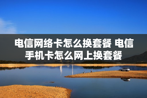 电信网络卡怎么换套餐 电信手机卡怎么网上换套餐