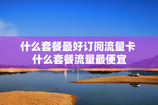 什么套餐最好订阅流量卡 什么套餐流量最便宜