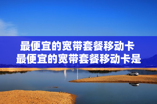 最便宜的宽带套餐移动卡 最便宜的宽带套餐移动卡是哪个