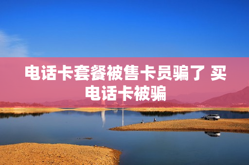 电话卡套餐被售卡员骗了 买电话卡被骗