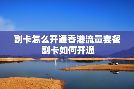 副卡怎么开通香港流量套餐 副卡如何开通