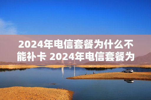 2024年电信套餐为什么不能补卡 2024年电信套餐为什么不能补卡了