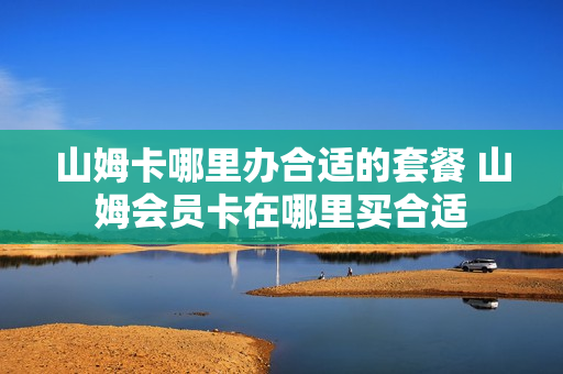 山姆卡哪里办合适的套餐 山姆会员卡在哪里买合适