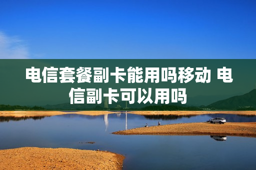 电信套餐副卡能用吗移动 电信副卡可以用吗