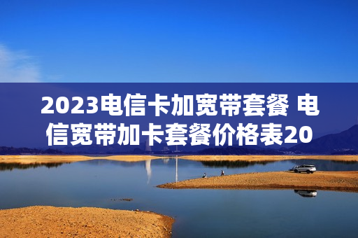 2023电信卡加宽带套餐 电信宽带加卡套餐价格表2020