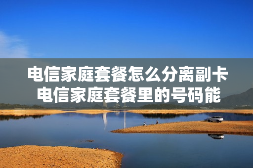 电信家庭套餐怎么分离副卡 电信家庭套餐里的号码能分离出来吗