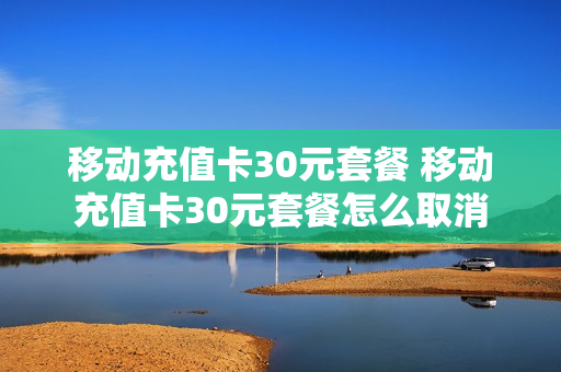 移动充值卡30元套餐 移动充值卡30元套餐怎么取消