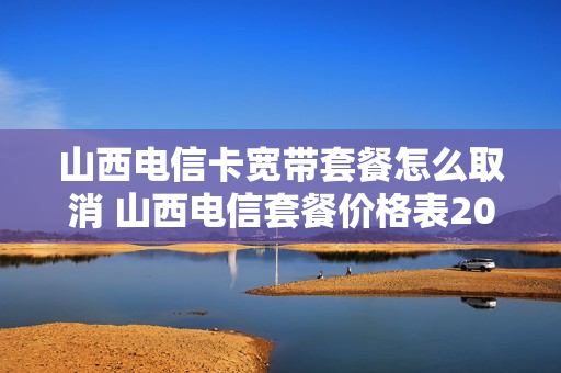 山西电信卡宽带套餐怎么取消 山西电信套餐价格表2020