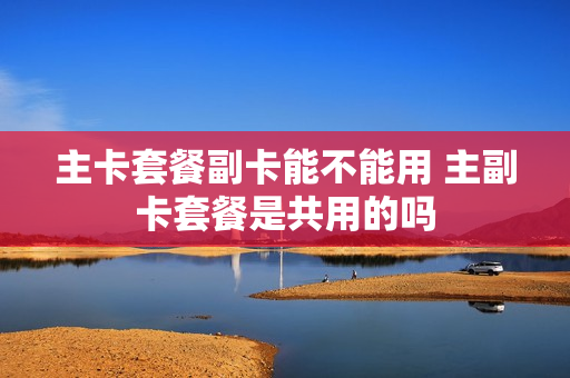 主卡套餐副卡能不能用 主副卡套餐是共用的吗