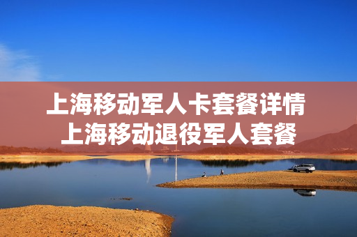 上海移动军人卡套餐详情 上海移动退役军人套餐